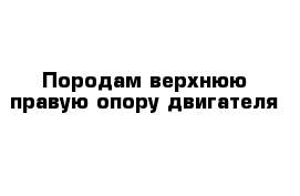 Породам верхнюю правую опору двигателя 